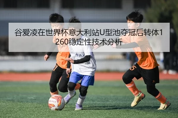 谷爱凌在世界杯意大利站U型池夺冠后转体1260稳定性技术分析