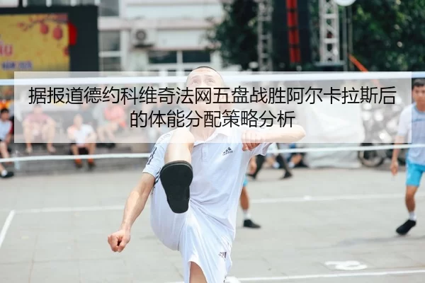 据报道德约科维奇法网五盘战胜阿尔卡拉斯后的体能分配策略分析