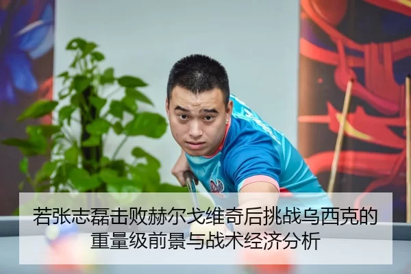 若张志磊击败赫尔戈维奇后挑战乌西克的重量级前景与战术经济分析