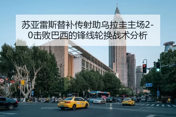 苏亚雷斯替补传射助乌拉圭主场2-0击败巴西的锋线轮换战术分析