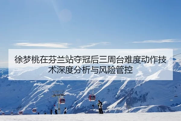 徐梦桃在芬兰站夺冠后三周台难度动作技术深度分析与风险管控
