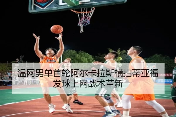 温网男单首轮阿尔卡拉斯横扫蒂亚福 发球上网战术革新